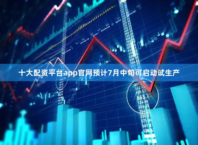 十大配资平台app官网预计7月中旬可启动试生产