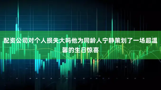 配资公司对个人损失大吗他为同龄人宁静策划了一场超温馨的生日惊喜