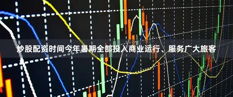 炒股配资时间今年暑期全部投入商业运行、服务广大旅客
