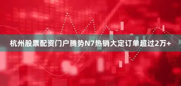 杭州股票配资门户腾势N7热销大定订单超过2万+