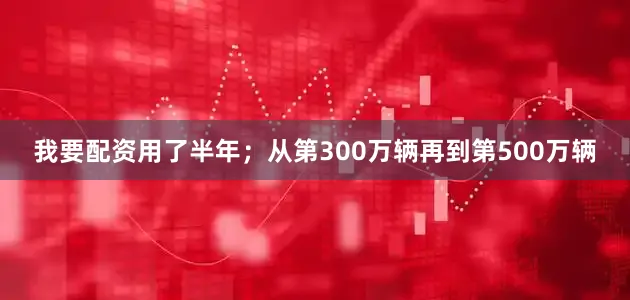 我要配资用了半年；从第300万辆再到第500万辆