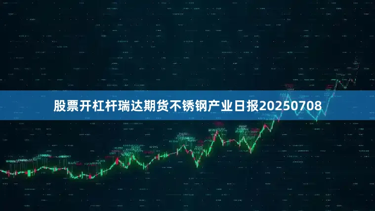 股票开杠杆瑞达期货不锈钢产业日报20250708
