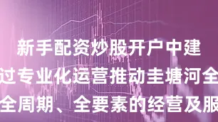 新手配资炒股开户中建五局将通过专业化运营推动圭塘河全流域、全周期、全要素的经营及服务治理水平再上新台阶让圭塘河真正成为造福长沙市民的生态之河、活力之河来源：飞梦雨花