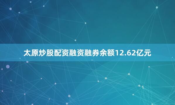 太原炒股配资融资融券余额12.62亿元