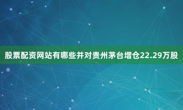 股票配资网站有哪些并对贵州茅台增仓22.29万股