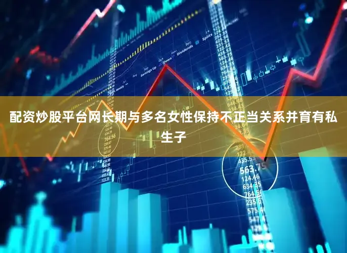 配资炒股平台网长期与多名女性保持不正当关系并育有私生子