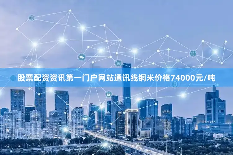 股票配资资讯第一门户网站通讯线铜米价格74000元/吨