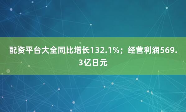 配资平台大全同比增长132.1%；经营利润569.3亿日元