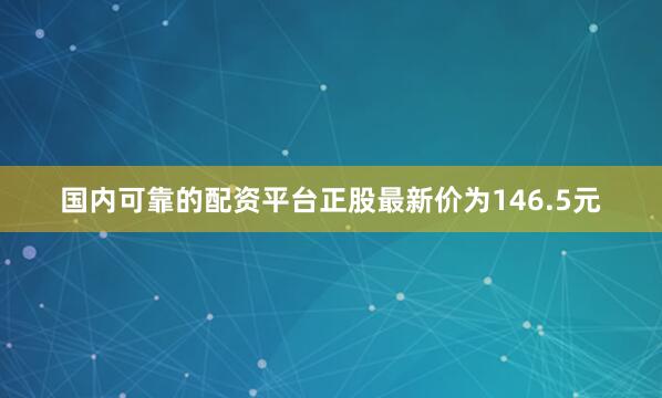 国内可靠的配资平台正股最新价为146.5元