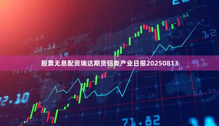 股票无息配资瑞达期货铝类产业日报20250813