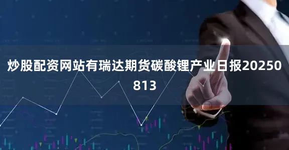 炒股配资网站有瑞达期货碳酸锂产业日报20250813