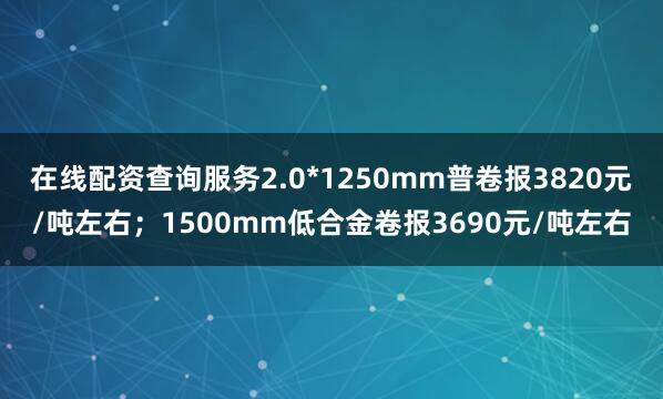在线配资查询服务2.0*1250mm普卷报3820元/吨左右；1500mm低合金卷报3690元/吨左右