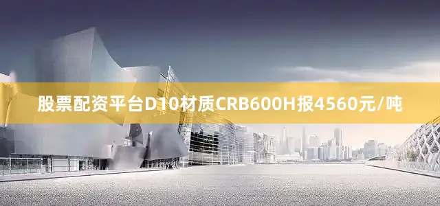 股票配资平台D10材质CRB600H报4560元/吨
