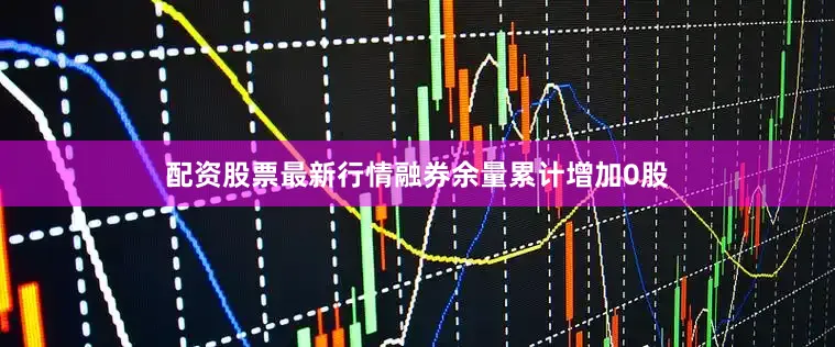 配资股票最新行情融券余量累计增加0股