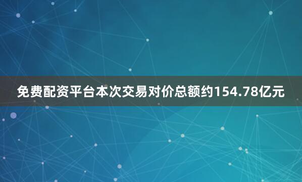 免费配资平台本次交易对价总额约154.78亿元