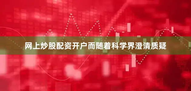 网上炒股配资开户而随着科学界澄清质疑
