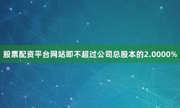 股票配资平台网站即不超过公司总股本的2.0000%